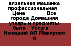 вязальная машинка профессиональная › Цена ­ 15 000 - Все города Домашняя утварь и предметы быта » Услуги   . Ненецкий АО,Макарово д.